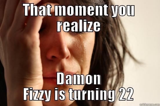THAT MOMENT YOU REALIZE DAMON FIZZY IS TURNING 22 First World Problems
