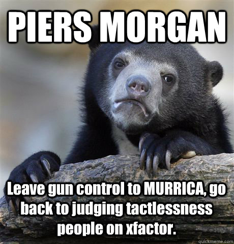 PIERS MORGAN Leave gun control to MURRICA, go back to judging tactlessness people on xfactor.  Confession Bear