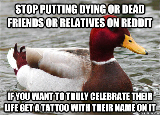 Stop putting dying or dead friends or relatives on Reddit If you want to truly celebrate their life get a tattoo with their name on it - Stop putting dying or dead friends or relatives on Reddit If you want to truly celebrate their life get a tattoo with their name on it  Malicious Advice Mallard
