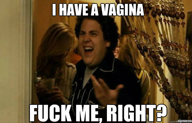 I have a vagina FUCK ME, RIGHT?  fuck me right