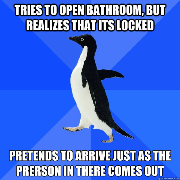 Tries to open bathroom, but realizes that its locked  Pretends to arrive just as the prerson in there comes out  Socially Awkward Penguin