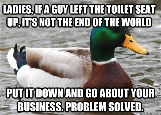 ladies, if a guy left the toilet seat up, it's not the end of the world put it down and go about your business. problem solved.  Actual Advice Mallard