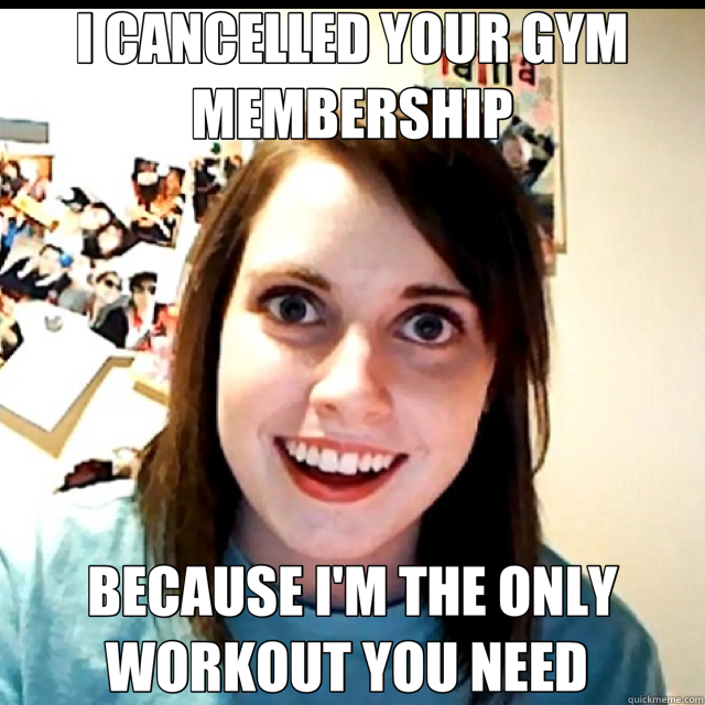I CANCELLED YOUR GYM MEMBERSHIP BECAUSE I'M THE ONLY WORKOUT YOU NEED   Overly Attached Girlfriend