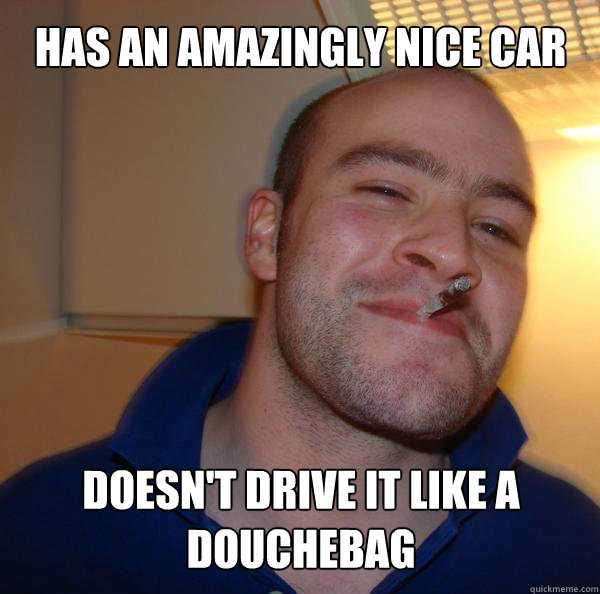 Has an amazingly nice car Doesn't drive it like a douchebag - Has an amazingly nice car Doesn't drive it like a douchebag  Misc