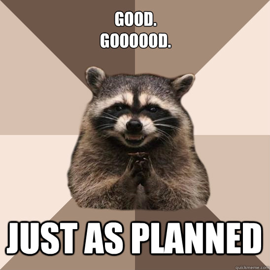good.
GOooood. just as planned  Evil Plotting Raccoon