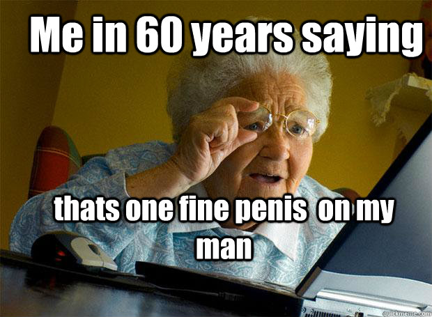 Me in 60 years saying thats one fine penis  on my  man  Grandma finds the Internet