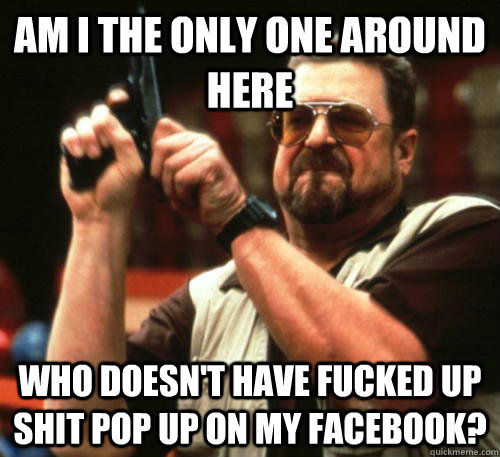 Am i the only one around here who doesn't have fucked up shit pop up on my Facebook?  Am I The Only One Around Here
