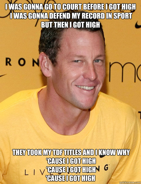I was gonna go to court before I got high
 I was gonna defend my record in sport but then I got high
  
 They took my Tdf Titles and I know why
 'Cause I got high
 'Cause I got high 
'Cause I got high   Lance Armstrong