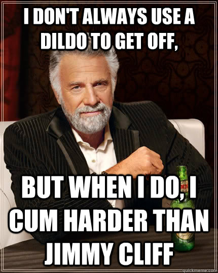 I don't always use a dildo to get off, but when I do, i cum harder than jimmy cliff  The Most Interesting Man In The World