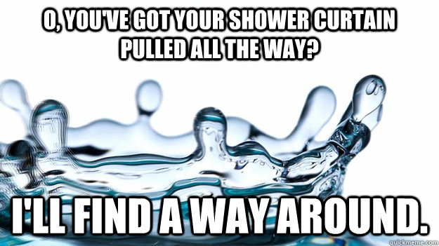 O, you've got your shower curtain pulled all the way? I'll find a way around. - O, you've got your shower curtain pulled all the way? I'll find a way around.  Misc