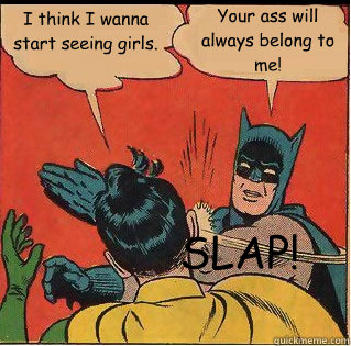 I think I wanna start seeing girls. Your ass will always belong to me! SLAP!  Slappin Batman