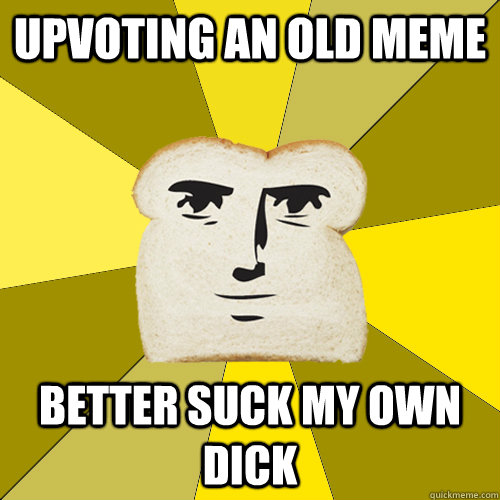 Upvoting an old meme better suck my own dick  Breadfriend