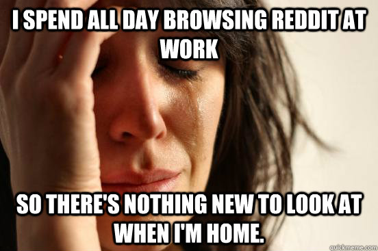 I spend all day browsing reddit at work so there's nothing new to look at when I'm home.   First World Problems