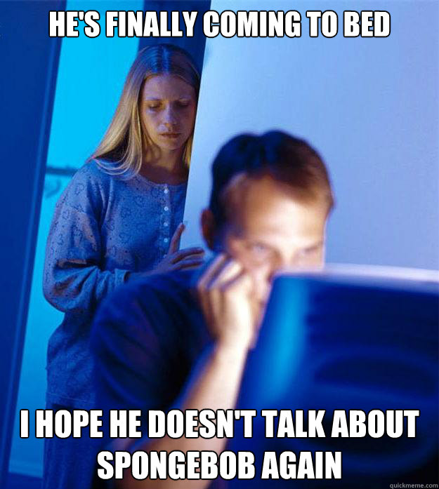 He's finally coming to bed i hope he doesn't talk about spongebob again  Redditors Wife