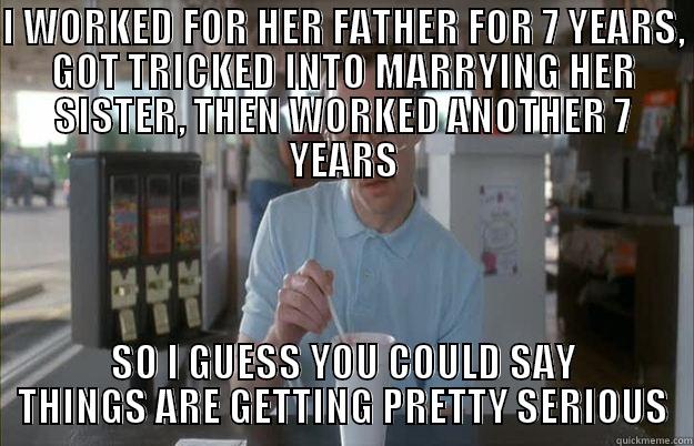 I WORKED FOR HER FATHER FOR 7 YEARS, GOT TRICKED INTO MARRYING HER SISTER, THEN WORKED ANOTHER 7 YEARS SO I GUESS YOU COULD SAY THINGS ARE GETTING PRETTY SERIOUS Things are getting pretty serious