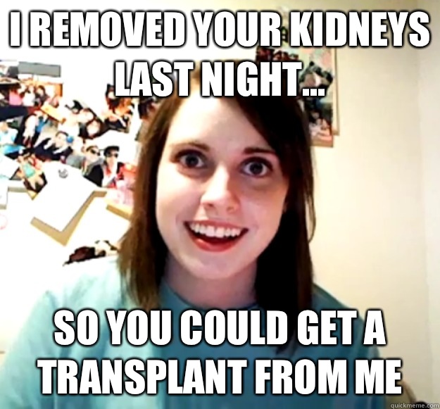 I removed your kidneys last night... So you could get a transplant from me - I removed your kidneys last night... So you could get a transplant from me  Overly Attached Girlfriend