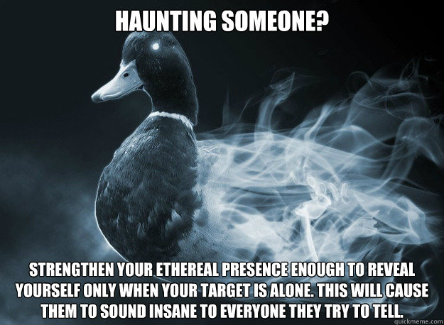 Haunting someone?  Strengthen your ethereal presence enough to reveal yourself only when your target is alone. This will cause them to sound insane to everyone they try to tell.  
