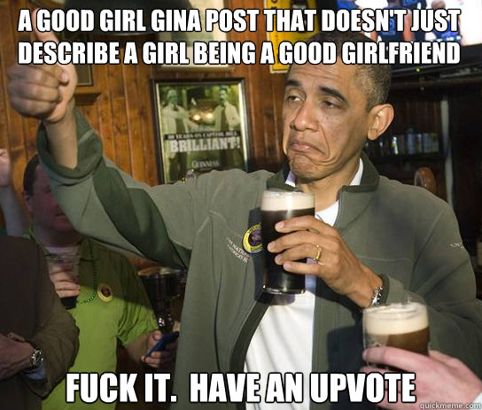 a good girl gina post that doesn't just describe a girl being a good girlfriend Fuck it.  Have an upvote - a good girl gina post that doesn't just describe a girl being a good girlfriend Fuck it.  Have an upvote  Upvoting Obama