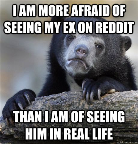 I am more afraid of seeing my ex on Reddit than I am of seeing him in real life - I am more afraid of seeing my ex on Reddit than I am of seeing him in real life  Confession Bear