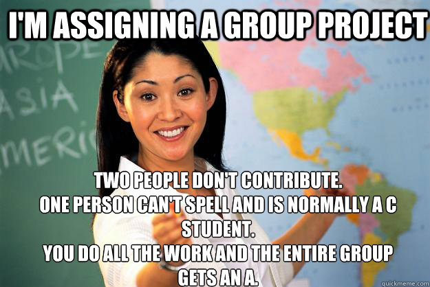 I'm assigning a group project Two people don't contribute. 
One person can't spell and is normally a C student. 
You do all the work and the entire group gets an A.  Unhelpful High School Teacher