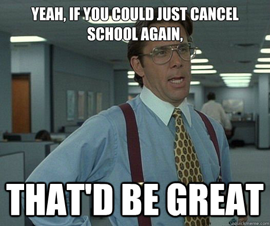 yeah, if you could just cancel school again, That'd be great  Lumbergh