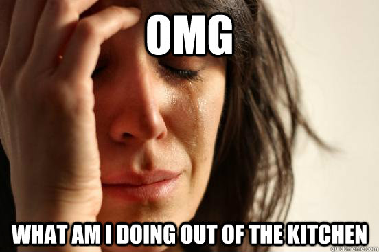 OMG WHAT AM I DOING OUT OF THE KITCHEN  First World Problems