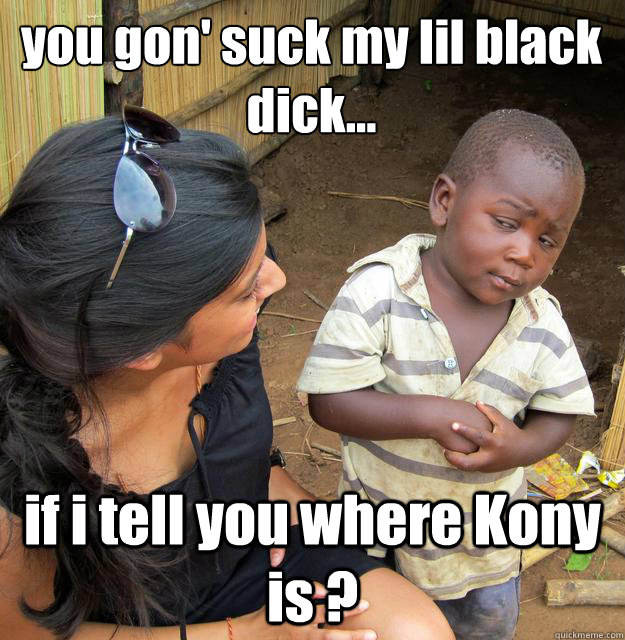 you gon' suck my lil black dick... if i tell you where Kony is ?  3rd World Skeptical Child