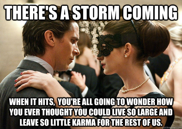There's a storm coming when it hits,  you're all going to wonder how you ever thought you could live so large and leave so little karma for the rest of us. - There's a storm coming when it hits,  you're all going to wonder how you ever thought you could live so large and leave so little karma for the rest of us.  Misc