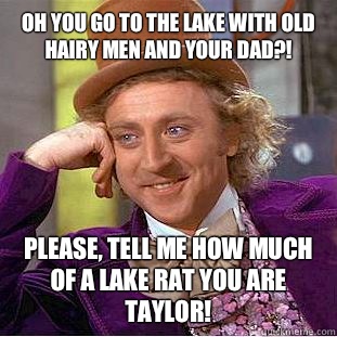 Oh you go to the lake with old hairy men and your dad?!  Please, tell me how much of a lake rat you are Taylor!  - Oh you go to the lake with old hairy men and your dad?!  Please, tell me how much of a lake rat you are Taylor!   Condescending Wonka