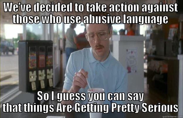WE'VE DECIDED TO TAKE ACTION AGAINST THOSE WHO USE ABUSIVE LANGUAGE SO I GUESS YOU CAN SAY THAT THINGS ARE GETTING PRETTY SERIOUS Things are getting pretty serious