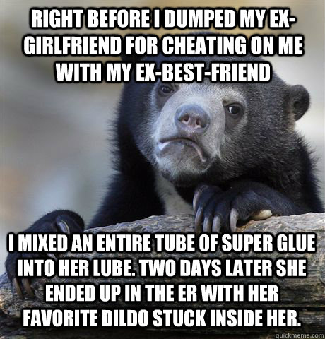 right before i dumped my ex-girlfriend for cheating on me with my ex-best-friend I mixed an entire tube of super glue into her lube. two days later she ended up in the er with her favorite dildo stuck inside her.  Confession Bear