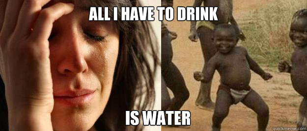 All I have to drink is water  First World Problems  Third World Success