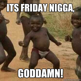 Its friday nigga, goddamn!  Its friday niggas