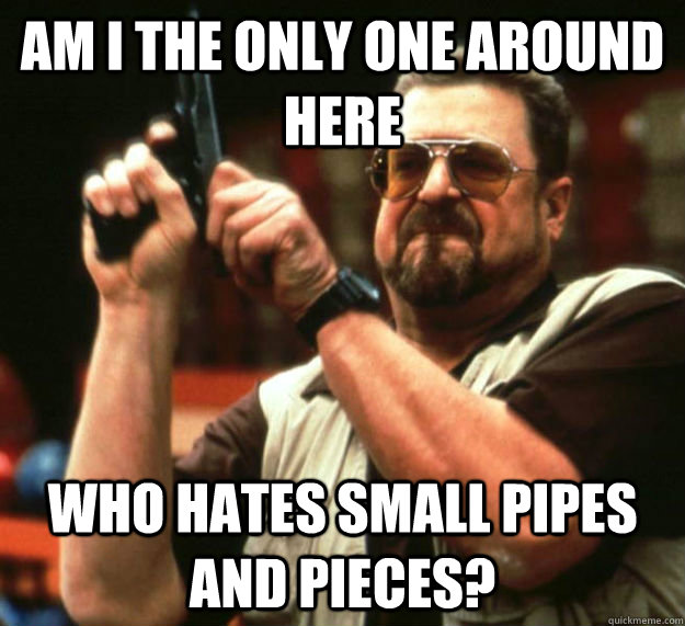 AM I THE ONLY ONE AROUND HERE Who hates small pipes and pieces?  - AM I THE ONLY ONE AROUND HERE Who hates small pipes and pieces?   Am I the only one around here1