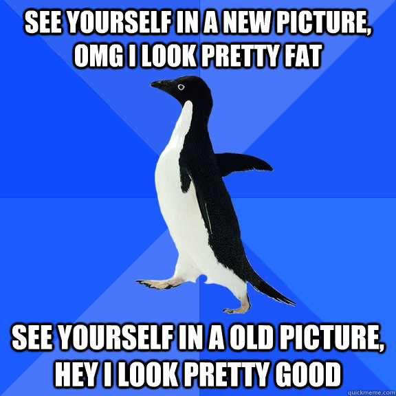 See yourself in a new picture, OMG I look pretty fat See yourself in a old picture, hey I look pretty good  Socially Awkward Penguin