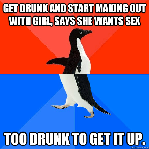get drunk and start making out with girl, says she wants sex Too drunk to get it up.  Socially Awesome Awkward Penguin