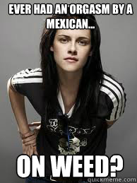 ever had an orgasm by a mexican... on weed?  