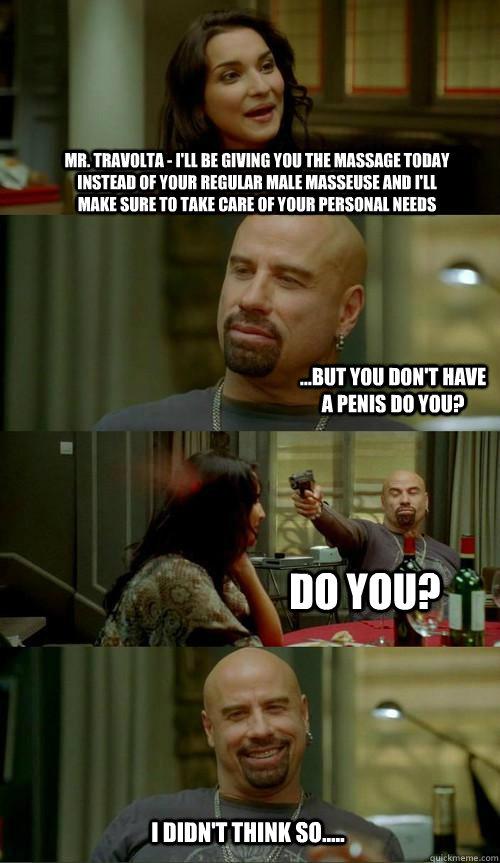 Mr. Travolta - I'll be giving you the massage today instead of your regular male masseuse and i'll make sure to take care of your personal needs ...but you don't have a penis do you? do you? I didn't think so.....  Skinhead John