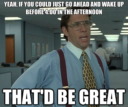 Yeah, if you could just go ahead and wake up before 4:oo in the afternoon That'd be great  Lumbergh