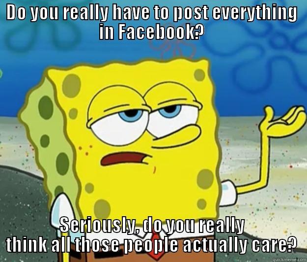 I'm-sick-of-this-world spongebob - DO YOU REALLY HAVE TO POST EVERYTHING IN FACEBOOK? SERIOUSLY, DO YOU REALLY THINK ALL THOSE PEOPLE ACTUALLY CARE? Tough Spongebob