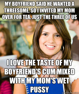 My boyfriend said he wanted a threesome. So I invited my mom over for tea. Just the three of us I love the taste of my boyfriend's cum mixed with my mom's wet pussy  Sheltered College Freshman