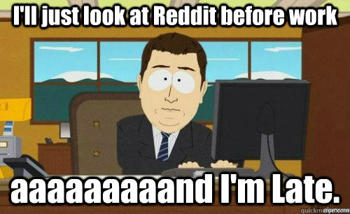 I'll just look at Reddit before work aaaaaaaaand I'm Late.  anditsgone