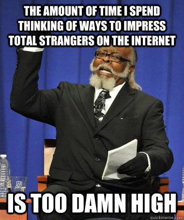 the amount of time i spend thinking of ways to impress total strangers on the internet is too damn high  