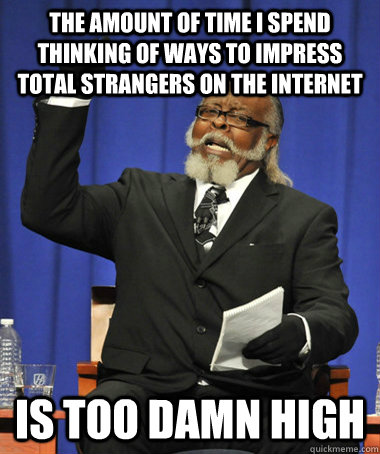 the amount of time i spend thinking of ways to impress total strangers on the internet is too damn high - the amount of time i spend thinking of ways to impress total strangers on the internet is too damn high  The Rent Is Too Damn High