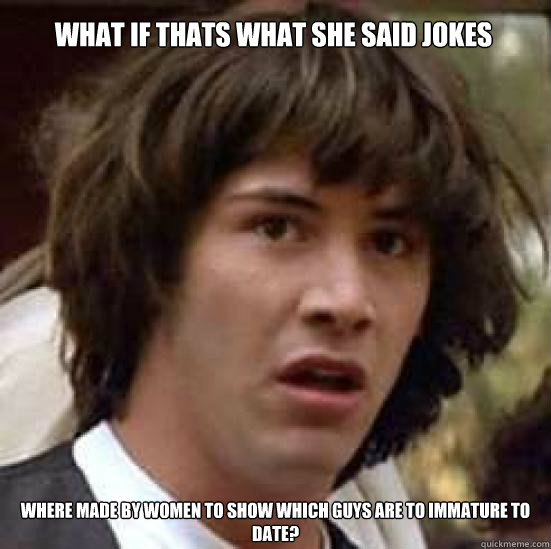 what if thats what she said jokes where made by women to show which guys are to immature to date?  conspiracy keanu