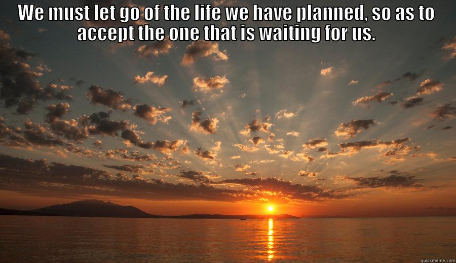 WE MUST LET GO OF THE LIFE WE HAVE PLANNED, SO AS TO ACCEPT THE ONE THAT IS WAITING FOR US.  Misc