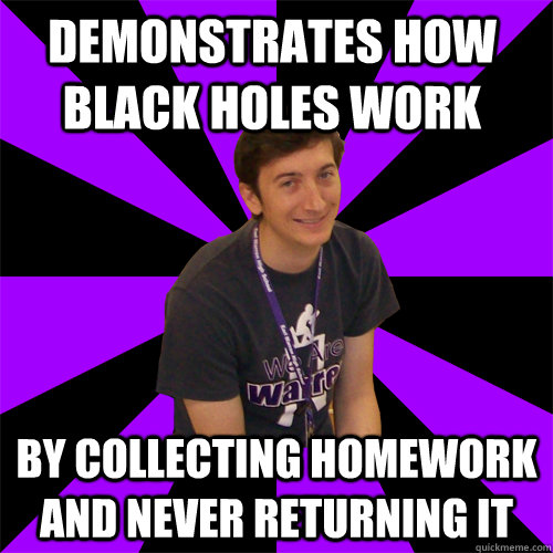 demonstrates how black holes work by collecting homework and never returning it  Physics Teacher