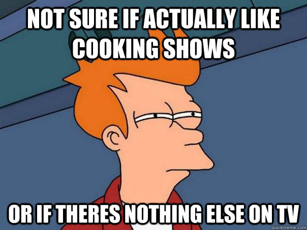 Not sure if actually Like cooking shows Or if theres nothing else on tv  Futurama Fry