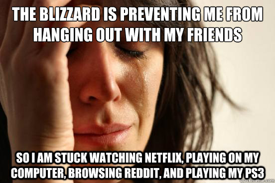 The blizzard is preventing me from hanging out with my friends so I am stuck watching Netflix, playing on my computer, browsing reddit, and playing my PS3  First World Problems