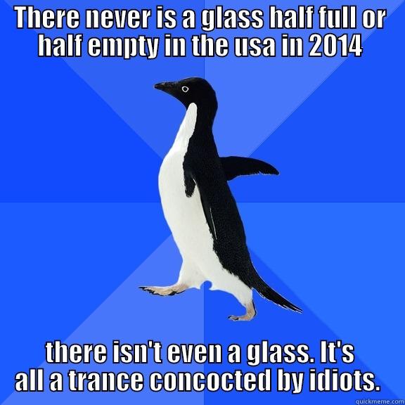 for the record penguin - THERE NEVER IS A GLASS HALF FULL OR HALF EMPTY IN THE USA IN 2014 THERE ISN'T EVEN A GLASS. IT'S ALL A TRANCE CONCOCTED BY IDIOTS.  Socially Awkward Penguin